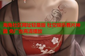 海角社区网址轻量版 社交娱乐看片神器 免广告高清播放