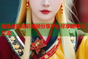 海角社区精彩视频分享平台尽享趣味与交流