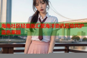 海角社区轻量版汇聚海洋资讯互动共护蓝色家园