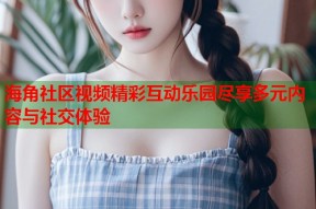 海角社区视频精彩互动乐园尽享多元内容与社交体验