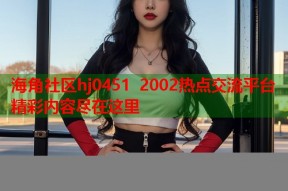 海角社区hj0451 2002热点交流平台精彩内容尽在这里