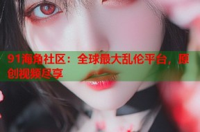 91海角社区：全球最大乱伦平台，原创视频尽享