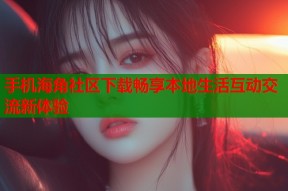 手机海角社区下载畅享本地生活互动交流新体验
