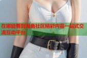 在哪能看到海角社区精彩内容一站式交流互动平台