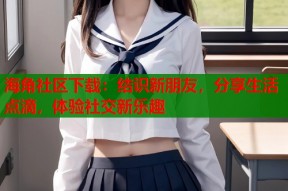 海角社区下载：结识新朋友，分享生活点滴，体验社交新乐趣