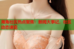 海角社区热点聚焦：新闻大事记，社区动态速览