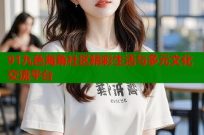 91九色海角社区精彩生活与多元文化交流平台