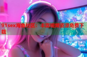 91sex海角社区：丰富视频资源免费下载