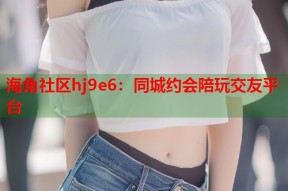 海角社区hj9e6：同城约会陪玩交友平台