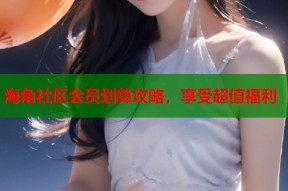 海角社区会员划算攻略，享受超值福利
