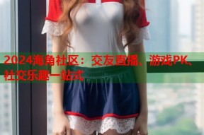 2024海角社区：交友直播、游戏PK、社交乐趣一站式
