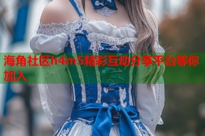 海角社区h4m5精彩互动分享平台等你加入