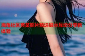 海角社区黄某照片精选展示互动分享新体验