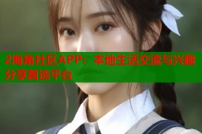2海角社区APP：本地生活交流与兴趣分享首选平台