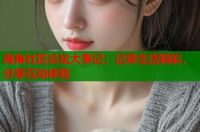 海角社区论坛大事记：记录生活精彩，分享互动体验