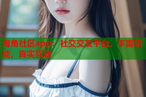 海角社区app：社交交友平台，丰富功能，真实互动