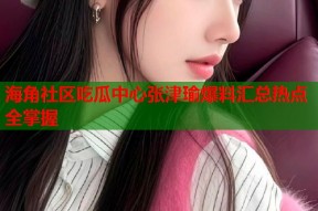 海角社区吃瓜中心张津瑜爆料汇总热点全掌握