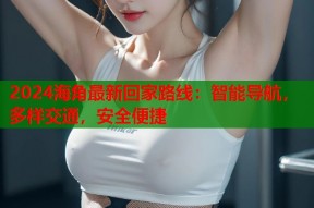 2024海角最新回家路线：智能导航，多样交通，安全便捷