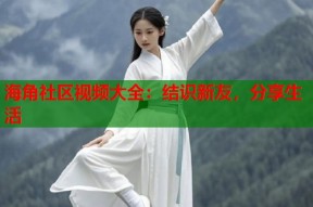 海角社区视频大全：结识新友，分享生活