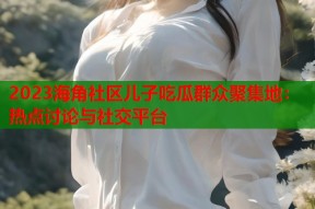 2023海角社区儿子吃瓜群众聚集地：热点讨论与社交平台