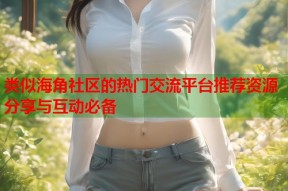 类似海角社区的热门交流平台推荐资源分享与互动必备