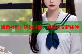 海角社区：轻松注册，畅享社交新体验