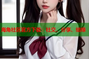 海角社区官方下载：社交、分享、结缘