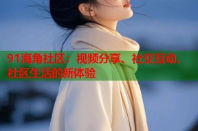 91海角社区：视频分享、社交互动、社区生活的新体验