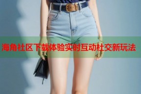 海角社区下载体验实时互动社交新玩法