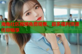 海角社区视频免费观看，超多福利资源任你畅享