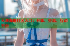 天涯海角社区入口：分享、交流、互动平台