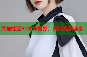 海角社区91大神更新，高清视频畅享