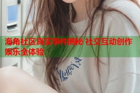 海角社区真实事件揭秘 社交互动创作娱乐全体验