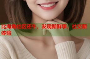 比海角社区还牛，发现新鲜事，社交新体验