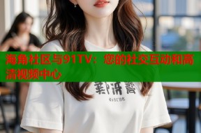 海角社区与91TV：您的社交互动和高清视频中心