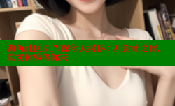 海角社区KTV保健大揭秘：乱封神之作，真实体验等你来