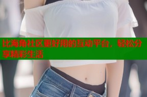 比海角社区更好用的互动平台，轻松分享精彩生活