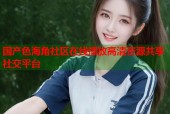 国产色海角社区在线播放高清资源共享社交平台