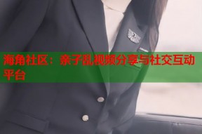 海角社区：亲子乱视频分享与社交互动平台