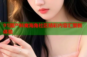 91国产蚪窝海角社区精彩内容汇聚新体验