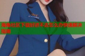 海角社区下载好进不去怎么办快速解决指南