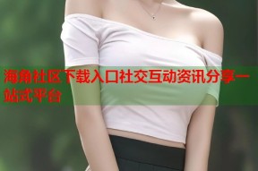海角社区下载入口社交互动资讯分享一站式平台