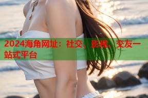 2024海角网址：社交、影视、交友一站式平台