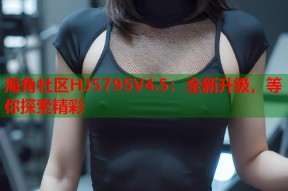 海角社区HJ5795V4.5：全新升级，等你探索精彩
