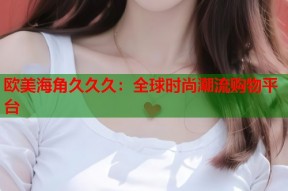 欧美海角久久久：全球时尚潮流购物平台