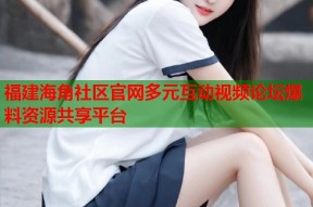 福建海角社区官网多元互动视频论坛爆料资源共享平台