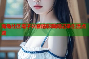 海角社区母子抖音精彩瞬间记录生活点滴