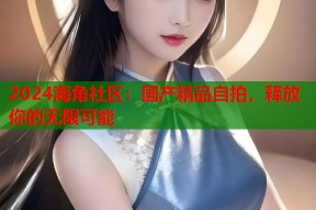 2024海角社区：国产精品自拍，释放你的无限可能
