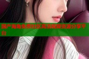 国产海角免费社区高清视频资源分享平台