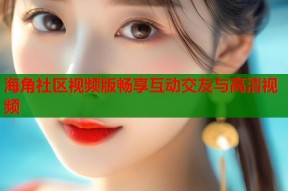 海角社区视频版畅享互动交友与高清视频